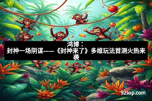 鸿博：封神一场阴谋——《封神来了》多维玩法首测火热来袭